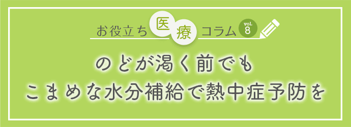 お役立ち医療コラムvol.8 のどが渇く前でもこまめな水分補給で熱中症予防を